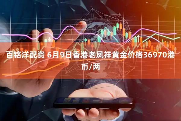 百铭洋配资 6月9日香港老凤祥黄金价格36970港币/两
