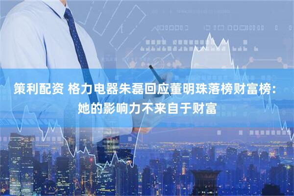 策利配资 格力电器朱磊回应董明珠落榜财富榜: 她的影响力不来自于财富