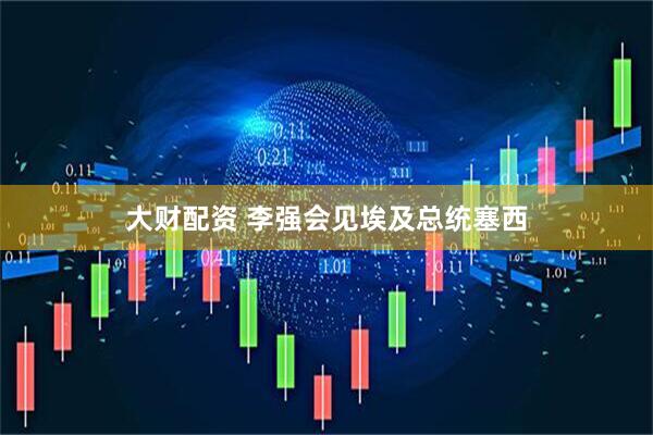 大财配资 李强会见埃及总统塞西