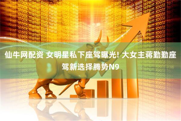 仙牛网配资 女明星私下座驾曝光! 大女主蒋勤勤座驾新选择腾势N9