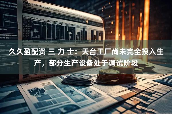 久久盈配资 三 力 士：天台工厂尚未完全投入生产，部分生产设备处于调试阶段