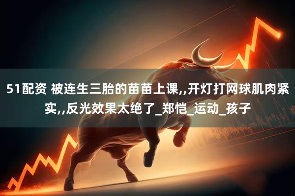 51配资 被连生三胎的苗苗上课,,开灯打网球肌肉紧实,,反光效果太绝了_郑恺_运动_孩子