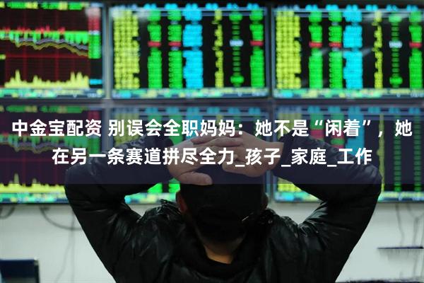 中金宝配资 别误会全职妈妈：她不是“闲着”，她在另一条赛道拼尽全力_孩子_家庭_工作