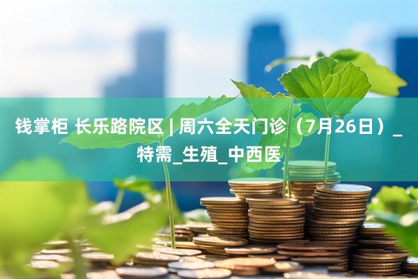 钱掌柜 长乐路院区 | 周六全天门诊（7月26日）_特需_生殖_中西医