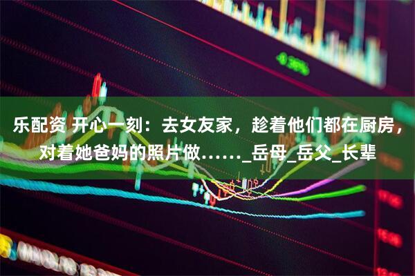 乐配资 开心一刻：去女友家，趁着他们都在厨房，对着她爸妈的照片做……_岳母_岳父_长辈