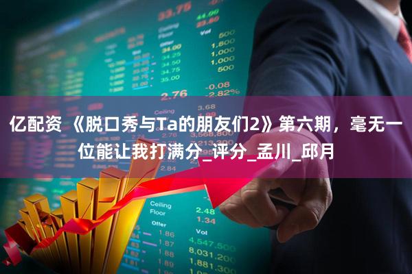 亿配资 《脱口秀与Ta的朋友们2》第六期，毫无一位能让我打满分_评分_孟川_邱月