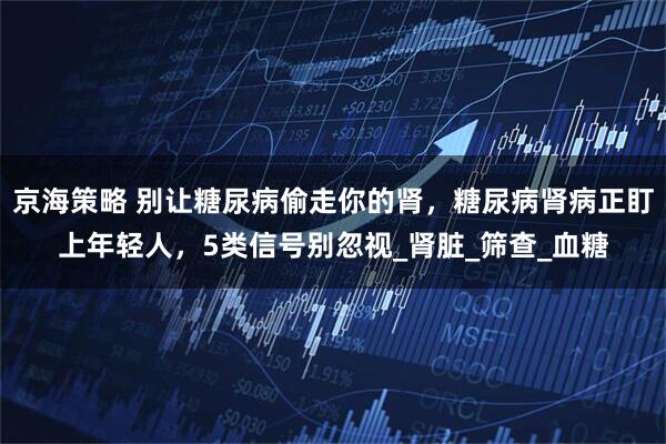 京海策略 别让糖尿病偷走你的肾，糖尿病肾病正盯上年轻人，5类信号别忽视_肾脏_筛查_血糖