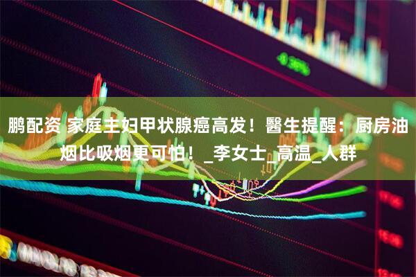 鹏配资 家庭主妇甲状腺癌高发！醫生提醒：厨房油烟比吸烟更可怕！_李女士_高温_人群