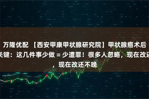万隆优配 【西安甲康甲状腺研究院】甲状腺癌术后养护关键:这几件事少做 = 少遭罪!很多人忽略,现在改还不晚