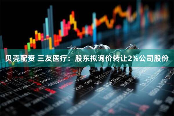 贝壳配资 三友医疗：股东拟询价转让2%公司股份