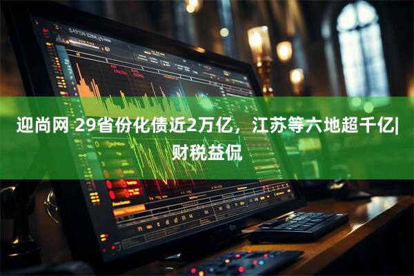 迎尚网 29省份化债近2万亿，江苏等六地超千亿|财税益侃