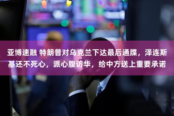 亚博速融 特朗普对乌克兰下达最后通牒，泽连斯基还不死心，派心腹访华，给中方送上重要承诺