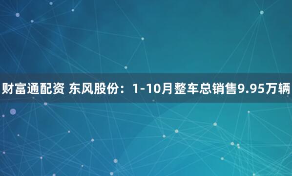 财富通配资 东风股份：1-10月整车总销售9.95万辆