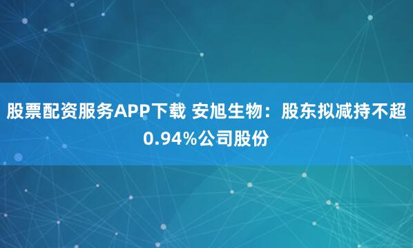 股票配资服务APP下载 安旭生物：股东拟减持不超0.94%公司股份
