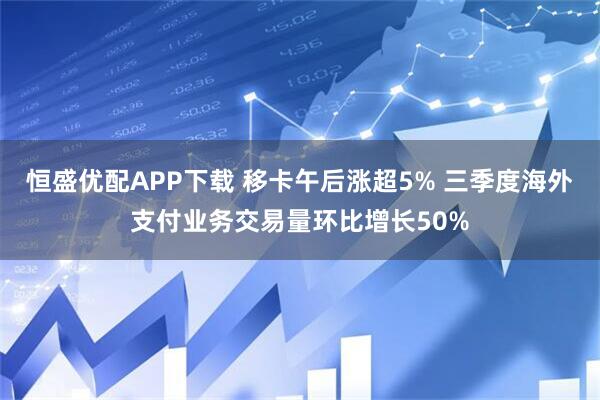 恒盛优配APP下载 移卡午后涨超5% 三季度海外支付业务交易量环比增长50%