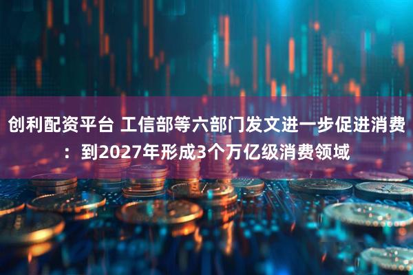 创利配资平台 工信部等六部门发文进一步促进消费：到2027年形成3个万亿级消费领域