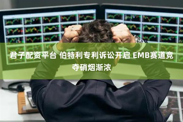 君子配资平台 伯特利专利诉讼开启 EMB赛道竞夺硝烟渐浓