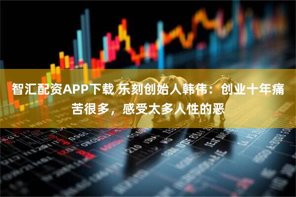 智汇配资APP下载 乐刻创始人韩伟:创业十年痛苦很多,感受太多人性的恶