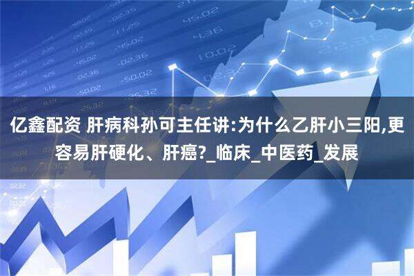 亿鑫配资 肝病科孙可主任讲:为什么乙肝小三阳,更容易肝硬化、肝癌?_临床_中医药_发展