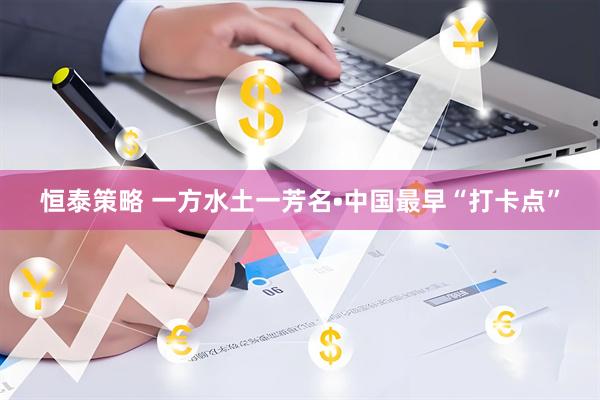 恒泰策略 一方水土一芳名•中国最早“打卡点”