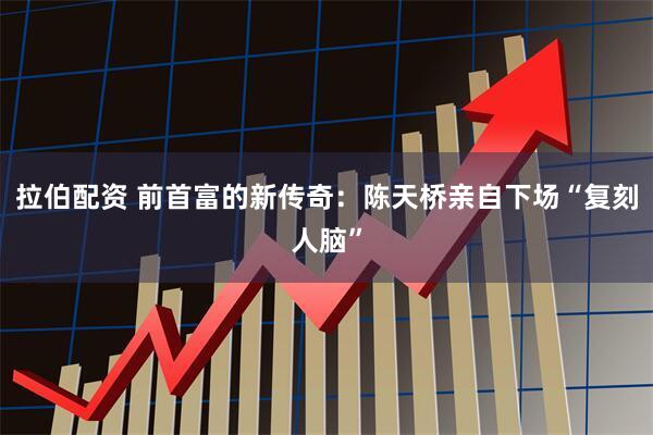 拉伯配资 前首富的新传奇：陈天桥亲自下场“复刻人脑”