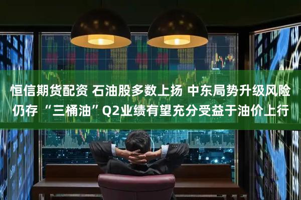恒信期货配资 石油股多数上扬 中东局势升级风险仍存 “三桶油”Q2业绩有望充分受益于油价上行
